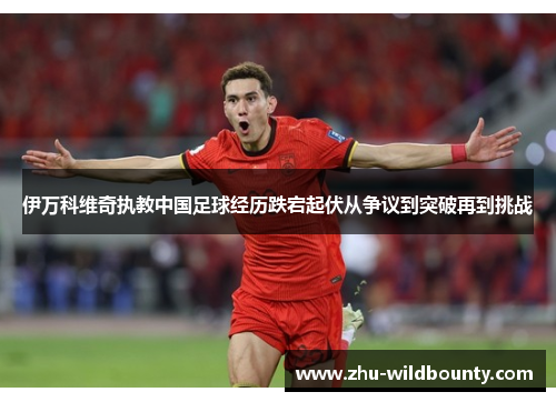 伊万科维奇执教中国足球经历跌宕起伏从争议到突破再到挑战