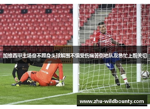 加维西甲主场奋不顾身头球解围不慎受伤痛苦倒地队友急忙上前关切