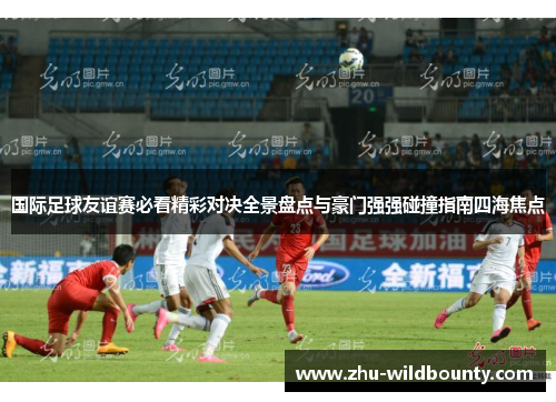 国际足球友谊赛必看精彩对决全景盘点与豪门强强碰撞指南四海焦点
